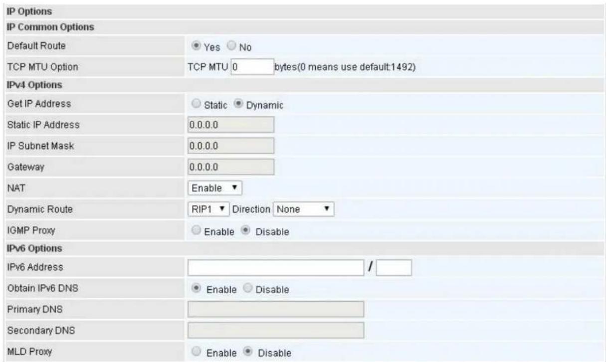 IP Options IP Common Options Default Route Yes No TCP MTU Option TCP MTU 0 bytes(0 means use default:1492) IPv4 Options Get IP Address Static Dynamic Static IP Address 0.0.0.0 IP Subnet Mask 0.0.0.0 Gateway 0.0.0.0 NAT Enable ▼ Dynamic Route RIP1 Direction None ▼ IGMP Proxy Enable Disable IPv6 Options IPv6 Address / Obtain IPv6 DNS Enable Disable Primary DNS Secondary DNS MLD Proxy Enable Disable
