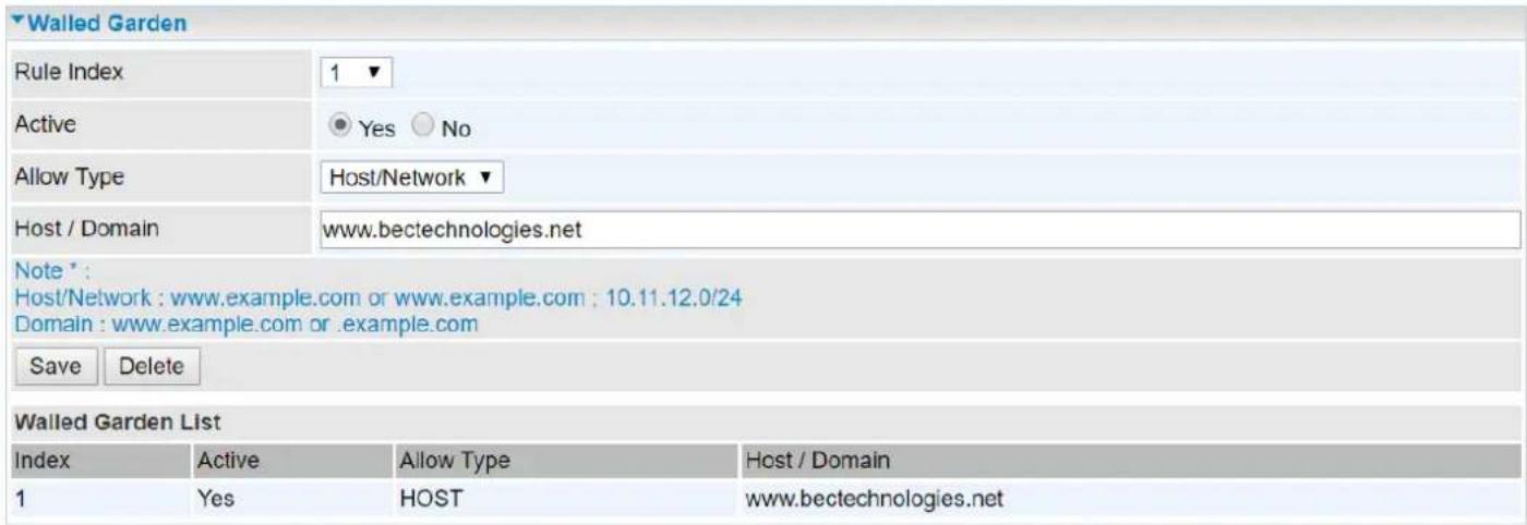 Walled Garden Rule Index 1 ▼ Active ● Yes ○ No Allow Type Host/Network ▼ Host / Domain www.bectechnologies.net Note *: Host/Network : www.example.com or www.example.com ; 10.11.12.0/24 Domain : www.example.com or .example.com Save Delete Walled Garden List Index Active Allow Type Host / Domain 1 Yes HOST www.bectechnologies.net