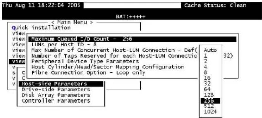 Thu Aug 11 18:22:04 2005 Cache Status: Clean BAT:+++++ < Main Menu > Quick installation view view view view view v C v C v Maximum Queued I/O Count - 256 LUNs per Host ID - 8 Max Number of Concurrent Host-LUN Connection - Def( Number of Tags Reserved for each Host-LUN Connectio Peripheral Device Type Parameters Host Cylinder/Head/Sector Mapping Configuration Fibre Connection Option - Loop only Auto 1 2 4 8 16 32 64 128 256 512 1024 Host-side Parameters Drive-side Parameters Disk Array Parameters Controller Parameters