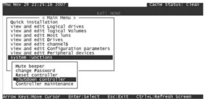 Thu Nov 29 22:25:10 2007 Cache Status: Clean SAT: NONE < Main Menu > Quick installation view and edit Logical drives view and edit logical Volumes view and edit Host luns view and edit Drives view and edit channels view and edit Configuration parameters view and edit Peripheral devices system functions Mute beeper change Password Reset controller Shutdown controller Controller maintenance Arrow Keys:Move Cursor Enter:Select Esc:Exit Ctrl+L:Refresh Screen