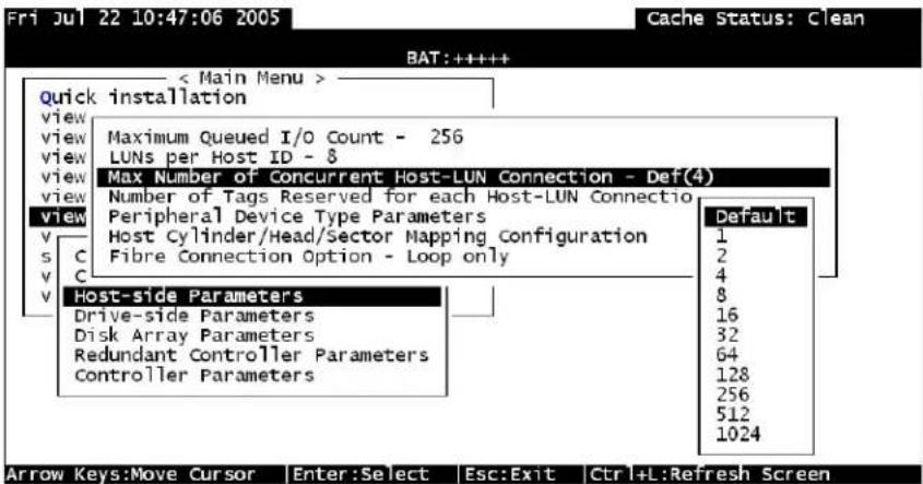 Fri Jul 22 10:47:06 2005 Cache Status: Clean BAT: ++++++ < Main Menu > quick installation view view view view view view view view v s C v C v Maximum Queued I/O Count - 256 LUNs per Host ID - 8 View Max Number of Concurrent Host-LUN Connection - Def(4) Number of Tags Reserved for each Host-LUN Connection Peripheral Device Type Parameters Host Cylinder/Head/Sector Mapping Configuration Fibre Connection Option - Loop only Default 1 2 4 8 16 32 64 128 256 512 1024 Host-side Parameters Drive-side Parameters Disk Array Parameters Redundant Controller Parameters Controller Parameters Arrow Keys:Move Cursor Enter:Select Esc:Exit Ctrl+L:Refresh Screen