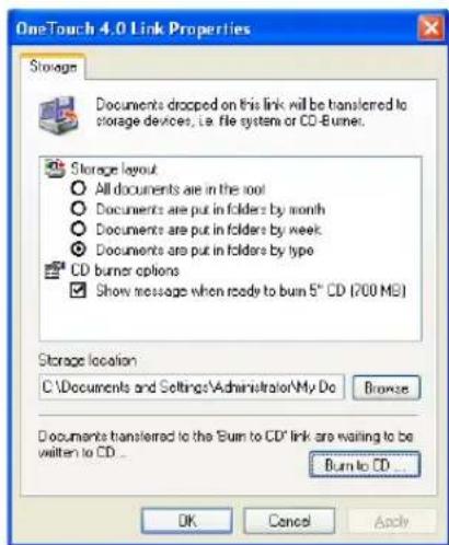 OneTouch 4.0 Link Properties Storage Documents dropped on this link will be transferred to storage devices, i.e. file system or CD-Burner. Storage layout All documents are in the root Documents are put in folders by month Documents are put in folders by week Documents are put in folders by type CD burner options Show message when ready to burn 5" CD (700 MB) Storage location C:\Documents and Settings\Administrator\My Do Browse Documents transferred to the "Burn to CD" link are waiting to be written to CD... Burn to CD... OK Cancel Apply