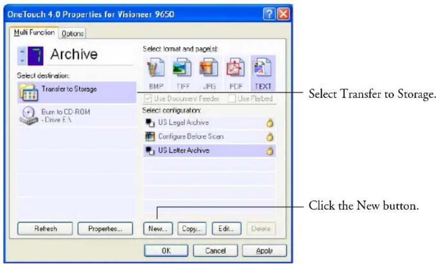 OneTouch 4.0 Properties for Visioner 9650 Multi Function Options Archive Select destination: Transfer to Storage Burn to CD-ROM -Drive EA Select format and page(s): BMP TIFF JPG PDF TEXT Use Document Feeder Use Flated Select configuration: US Legal Archive Configure Before Scan US Letter Archive Refresh Properties... New... Copy... Edit... Delete OK Cancel Apply Select Transfer to Storage. Click the New button.