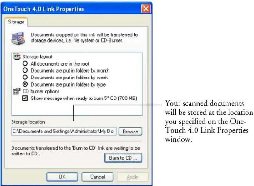 OneTouch 4.0 Link Properties Storage Documents dropped on this link will be transferred to storage devices, i.e. file system or CD-Burner. Storage layout All documents are in the root Documents are put in folders by month Documents are put in folders by week Documents are put in folders by type CD burner options Show message when ready to burn 5" CD (700 MB) Storage location C:\Documents and Settings\Administrator\My Do Browse Documents transferred to the 'Burn to CD' link are waiting to be written to CD... Burn to CD ... Your scanned documents will be stored at the location you specified on the One- Touch 4.0 Link Properties window. OK Cancel Apply