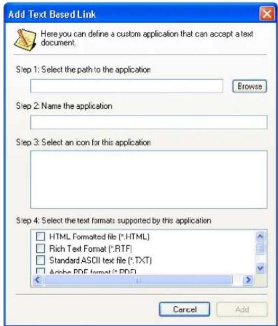 Add Text Based Link Here you can define a custom application that can accept a text document. Step 1: Select the path to the application Browse Step 2: Name the application Step 3: Select an icon for this application Step 4: Select the text formats supported by this application HTML Formolted file (*.HTML) Rich Text Format (*.RTF) Standard ASCII text file (*.TXT) Alpha PDF format (*.PDF) Cancel Add