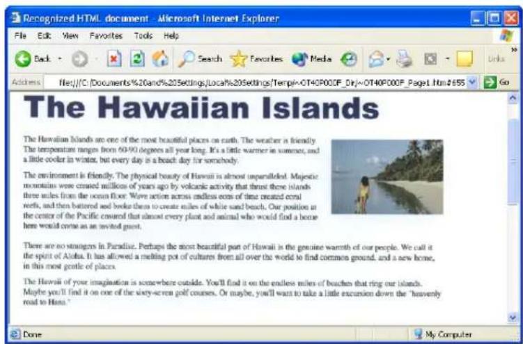 Recognized HTML document - Microsoft Internet Explorer File Edit View Favorites Tools Help Back Search Favorites Media Links Address File:///C:\Documents%20and%205ettings/Local%205ettings\Temple~OT40P00F_Dri~OT40P00F_Page1.htm/$655 Go The Hawaiian Islands The Hawaiian Islands are one of the most beautiful places on earth. The weather is friendly. The temperature ranges from 50-90 degrees all year long. It's a little warmer in summer, and a little cooler in winter, but every day is a beach day for somebody. The environment is friendly. The physical beauty of Hawaii is almost unparalleled. Majeestic mountains were creased millions of years ago by volcanic activity that thrust these islands three miles from the ocean floor. Wave action across endless ears of time created coral reefs, and then battered and broke them to create miles of white sand beaches. Our position at the center of the Pacific covered that almost every plant and animal who would find a home here would create an invited guest. There are no straings in Paradise. Perhaps the most beautiful part of Hawaii is the genuine warmth of our people. We call it the spirit of Aloha. It has allowed a melting pot of cultures from all over the world to find common ground, and a new home, in this most gentle of places. The Hawaii of your imagination is somewhere outside. You'll find it on the endless miles of beaches that ring our islands. Maybe you'll find it on one of the sixty-seven golf courses. Or maybe, you'll want to take a little excursion down the "havenly road to Hawaii." Done My Computer
