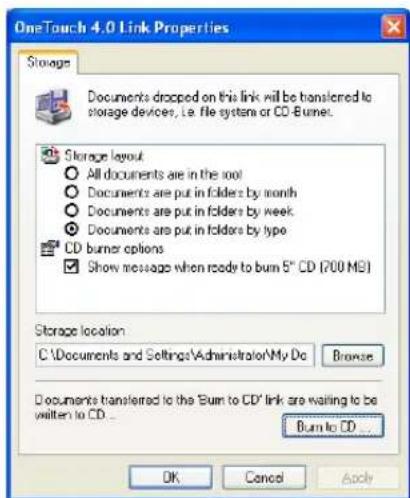 OneTouch 4.0 Link Properties Storage Documents dropped on this link will be transferred to storage devices, i.e. file system or CD-Burner. Storage layout All documents are in the root Documents are put in folders by month Documents are put in folders by week Documents are put in folders by type CD burner options Show message when ready to burn 5" CD (700 MB) Storage location C:\Documents and Settings\Administrator\My Do Browse Documents transferred to the "Burn to CD" link are waiting to be written to CD... Burn to CD ... OK Cancel Apply