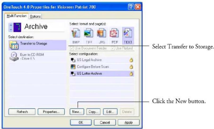 OneTouch 4.0 Properties for Visioneer Patriot 780 Multi Function Options Archive Select destination: Transfer to Storage Burn to CD-ROM Drive EA Select format and page(s): BMP TIFF JPG PDF TEXT Use Document Feeder Use Flabed Select configuration: US Legal Archive Configure Before Scan US Letter Archive Refresh Properties... New... Copy... Edit... Delete OK Cancel Apply Select Transfer to Storage. Click the New button.