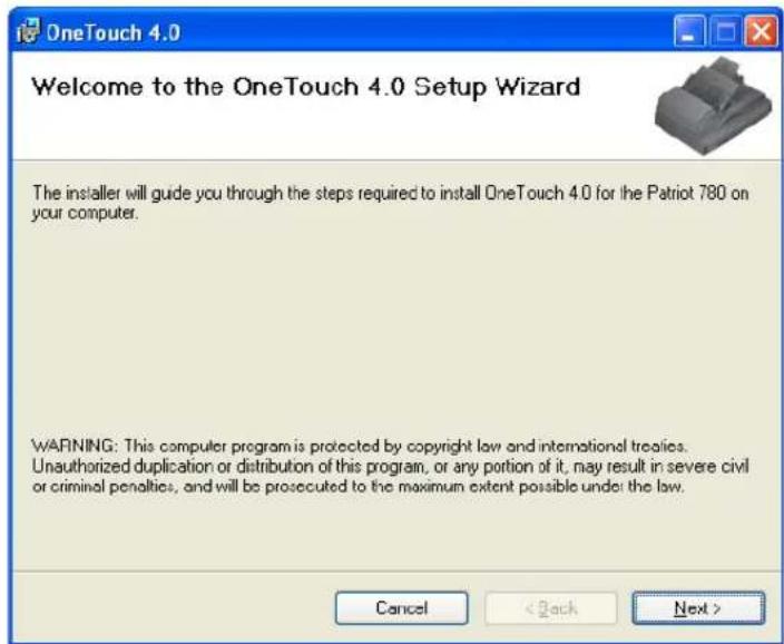 OneTouch 4.0 Welcome to the OneTouch 4.0 Setup Wizard The installer will guide you through the steps required to install OneTouch 4.0 for the Patriot 780 on your computer. WARNING: This computer program is protected by copyright law and international treaties. Unauthorized duplication or distribution of this program, or any portion of it, may result in severe civil or criminal penalties, and will be prosecuted to the maximum extent possible under the law. Cancel < Back Next >