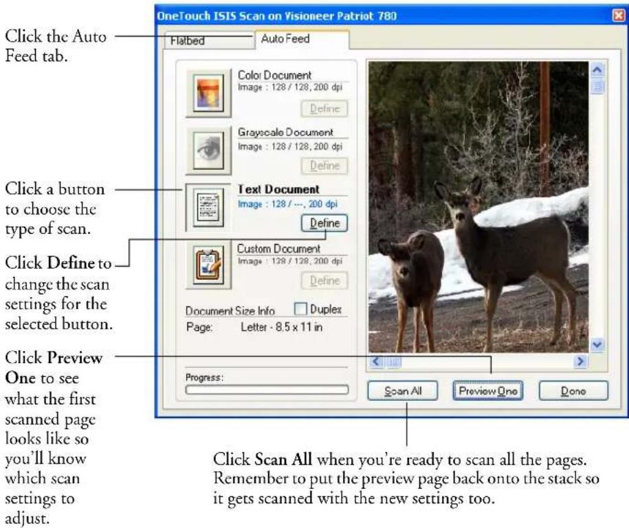 OneTouch ISIS Scan on Visioneer Patriot 780 Click the Auto Feed tab. Click a button to choose the type of scan. Click Define to change the scan settings for the selected button. Click Preview One to see what the first scanned page looks like so you'll know which scan settings to adjust. Flatbed Auto Feed Color Document Image : 128 / 128, 200 dpi Define Grayscale Document Image : 128 / 128, 200 dpi Define Text Document Image : 128 / ..., 200 dpi Define Custom Document Image : 128 / 128, 200 dpi Define Document Size Info Duplex Page: Letter - 8.5 x 11 in Progress: Scan All Preview One Done Click Scan All when you're ready to scan all the pages. Remember to put the preview page back onto the stack so it gets scanned with the new settings too.