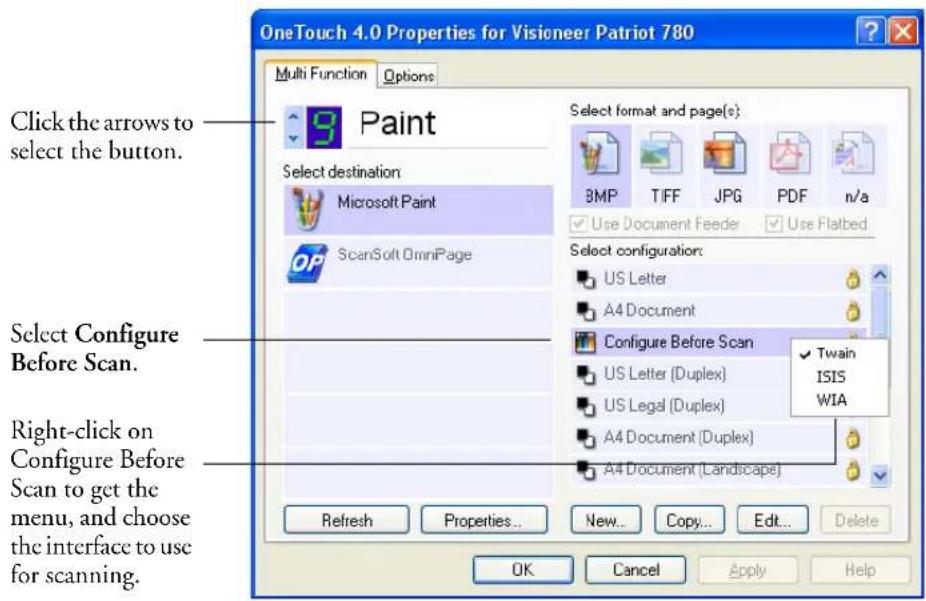 OneTouch 4.0 Properties for Visioneer Patriot 780 Multi Function Options Click the arrows to select the button. Select Destination Microsoft Paint ScanSoft OmniPage Select format and page(s): BMP T I F F J P G PDF n/a Use Document Feeder Use Flatbed Select configuration: US Letter A4 Document Configure Before Scan US Letter (Duplex) Twain US Legal (Duplex) ISIS A4 Document (Duplex) WIA A4 Document (Landscape) Right-click on Configure Before Scan to get the menu, and choose the interface to use for scanning. Refresh Properties... New... Copy... Edit... OK Cancel Apply Help