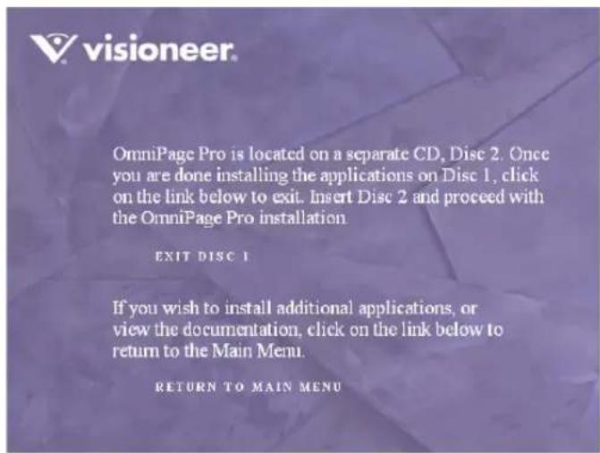 OmniPage Pro is located on a separate CD, Disc 2. Once you are done installing the applications on Disc 1, click on the link below to exit. Insert Disc 2 and proceed with the OmniPage Pro installation. EXIT DISC 1 If you wish to install additional applications, or view the documentation, click on the link below to return to the Main Menu. RETURN TO MAIN MENU