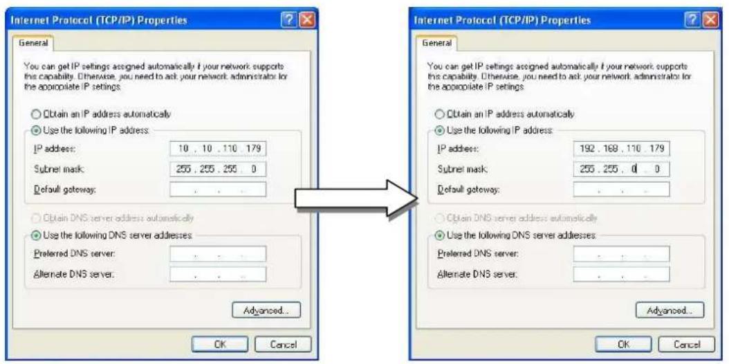 Internet Protocol (TCP/IP) Properties General You can get IP settings assigned automatically if your network supports this capability. Otherwise, you need to ask your network administrator for the appropriate IP settings ○ Obtain an IP address automatically ● Use the following IP address: IP address: 10 . 10 . 110 . 179 Subnet mask: 255 . 255 . 255 . 0 Default gateway: . ○ Obtain DNS server address automatically ● Use the following DNS server addresses: Preferred DNS server: . Alternate DNS server: . Advanced... OK Cancel Internet Protocol (TCP/IP) Properties General You can get IP settings assigned automatically if your network supports this capability. Otherwise, you need to ask your network administrator for the appropriate IP settings ○ Obtain an IP address automatically ● Use the following IP address: IP address: 192 . 168 . 110 . 179 Subnet mask: 255 . 255 . 0 . 0 Default gateway: . ○ Obtain DNS server address automatically ● Use the following DNS server addresses: Preferred DNS server: . Alternate DNS server: . Advanced... OK Cancel