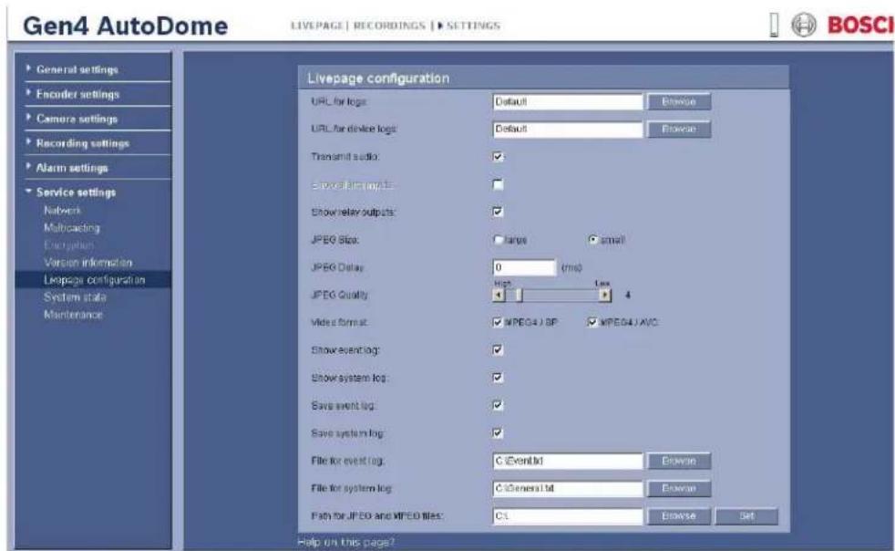 Gen4 AutoDome LIVEPAGE | RECORDINGS | SETTINGS General settings Encoder settings Camera settings Recording settings Alarm settings Service settings Network Multicoding Encryption Version information Livepage configuration System state Maintenance Livepage configuration URL for logs: Default URL for device logs: Default Transmit audio: Show signal output: Show relay outputs: JPEG Slot: large small JPEG Delay: 0 (ms) JPEG Quality: High Low 4 Video format: MPEG4 J BP: MPEG4 J AVO: Show event log: Show system log: Save event log: Save system log: File for event log: C EventId File for system log: C General Id Fish for JPEG and MPEG files: CL Help on this page? BOSCI