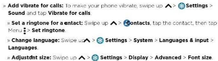 » Add vibrate for calls: To make your phone vibrate, swipe up ▲ > Settings > Sound and tap Vibrate for calls. » Set a ringtone for a contact: Swipe up ▲ > Contacts, tap the contact, then tap Menu : > Set ringtone. » Change language: Swipe up ▲ > Settings > System > Languages & input > Languages. » A…