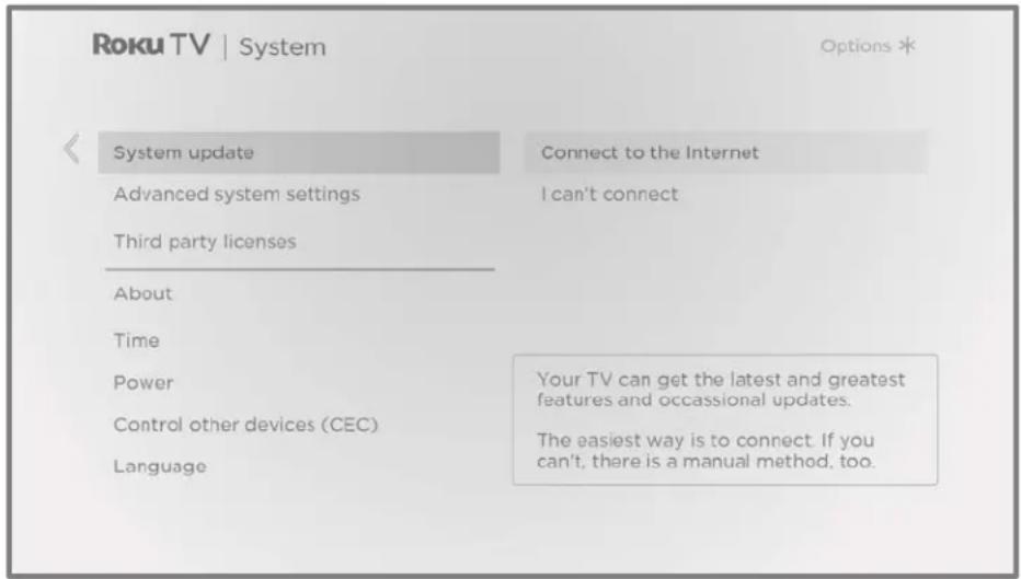 Roku TV | System Options * System update Connect to the Internet Advanced system settings I can't connect Third party licenses About Time Power Your TV can get the latest and greatest features and occasional updates. Control other devices (CEC) Language The easiest way is to connect. If you can't, there is a manual method, too.