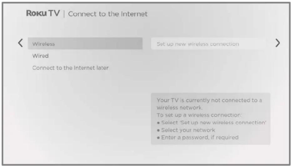 Roku TV | Connect to the Internet < Wireless Set up new wireless connection > Wired Connect to the Internet later Your TV is currently not connected to a wireless network. To set up a wireless connection: • Select 'Set up new wireless connection' • Select your network • Enter a password, if required