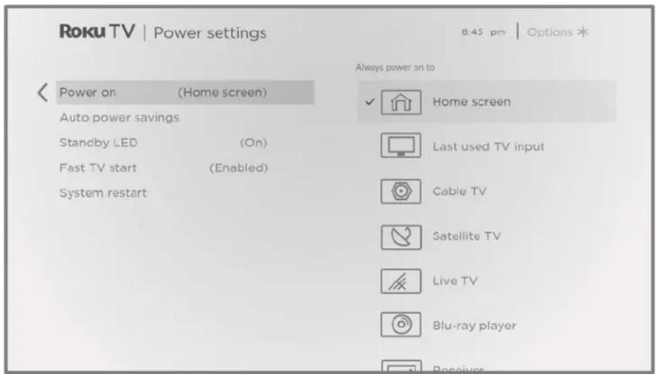 Roku TV | Power settings 8:45 pm | Options * Always power on to Power on (Home screen) Auto power savings Standby LED (On) Fast TV start (Enabled) System restart Home screen Last used TV input Cable TV Satellite TV Live TV Blu-ray player Receiver