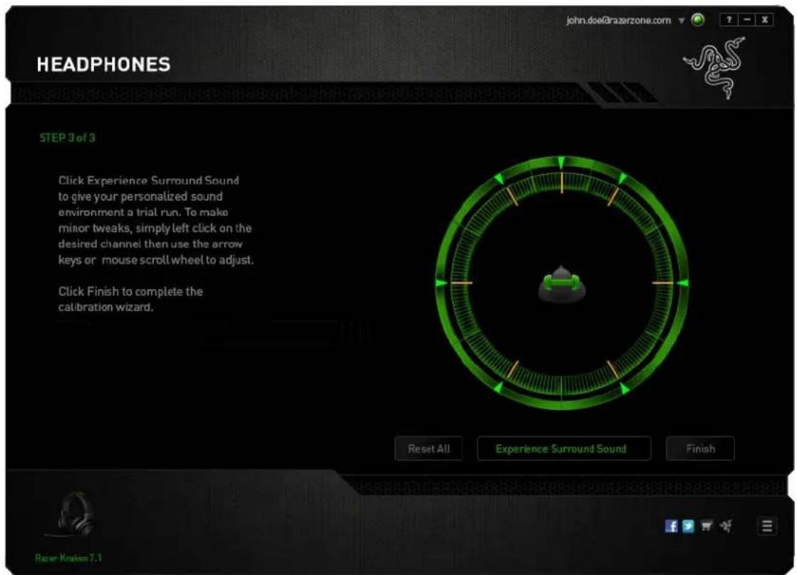 HEADPHONES john.doe@razerzone.com STEP 9 of 3 Click Experience Surround Sound to give your personalized sound environment a trial run. To make minor tweaks, simply left click on the desired channel then use the arrow keys or mouse scroll wheel to adjust. Click Finish to complete the calibration wizard. Reset All Experience Surround Sound Finish Razor Kraken 7.1