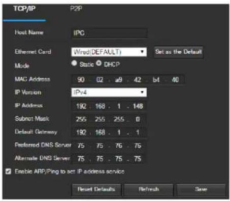 TCP/IP P2P Host Name IPC Ethernet Card Wired (DEFAULT) Set as the Default Mode Static DHCP MAC Address 90 02 a9 42 b4 40 IP Version IPv4 IP Address 192 168 1 148 Submit Mask 255 255 255 0 Default Gateway 192 168 1 1 Preferred DNS Server 75 75 76 76 Alternate DNS Server 75 75 75 75 Enable ARP/Ping to set IP address service Reset Defaults Refresh Save