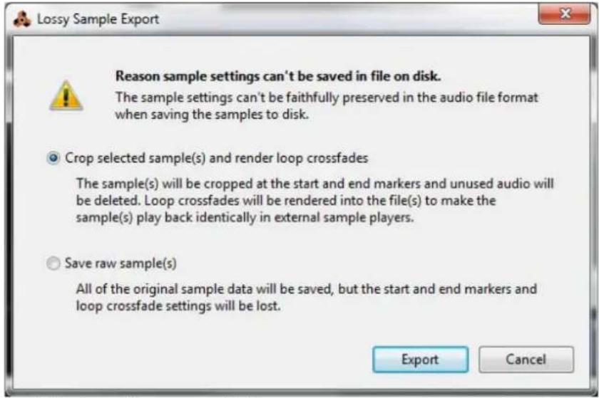 Lossy Sample Export Reason sample settings can't be saved in file on disk. The sample settings can't be faithfully preserved in the audio file format when saving the samples to disk. Crop selected sample(s) and render loop crossfades The sample(s) will be cropped at the start and end markers and unused audio will be deleted. Loop crossfades will be rendered into the file(s) to make the sample(s) play back identically in external sample players. Save raw sample(s) All of the original sample data will be saved, but the start and end markers and loop crossfade settings will be lost. Export Cancel