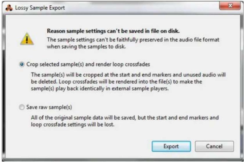Lossy Sample Export Reason sample settings can't be saved in file on disk. The sample settings can't be faithfully preserved in the audio file format when saving the samples to disk. Crop selected sample(s) and render loop crossfades The sample(s) will be cropped at the start and end markers and unused audio will be deleted. Loop crossfades will be rendered into the file(s) to make the sample(s) play back identically in external sample players. Save raw sample(s) All of the original sample data will be saved, but the start and end markers and loop crossfade settings will be lost. Export Cancel