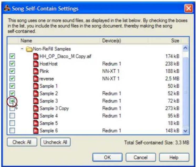 Song Self-Contain Settings This song uses one or more sound files, as displayed in the list below. By checking the boxes in the list, you include the sound files in the song document, thereby making the song self-contained. Name Device(s) Size Non-ReFill Samples HH_OP_Disco_M Copy.aif 174 kB HostHost Redrum 1 238 kB Plink NN-XT 1 188 kB reverse NN-XT 1 2.5 MB Sample 1 50 kB Sample 2 Redrum 1 52 kB Sample 3 Redrum 1 72 kB Sample 3 Copy Redrum 1 273 kB Sample 4 Redrum 1 95 kB Sample 5 18 kB Sample 6 Redrum 1 148 kB Check All Uncheck All Total Self-contained Size: 3.3 MB OK Cancel Help