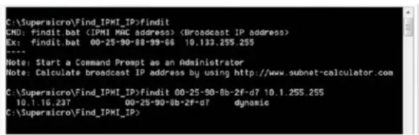 C:\Supermicro\Find_IPMT_IP>findit CMD: findit.bat (IPMT MAC address) EX: findit.bat 00-25-90-88-89-66 10.133.255.255 Note: Start a Command Prompt as an Administrator Note: Calculate broadcast IP address by using http://www.subnet-calculator.com C:\Supermicro\Find_IPMT_IP>findit 00-25-90-8b-2f-d7 10.1.255.255 10.1.16.237 00-25-90-8b-2f-d7 dynamic C:\Supermicro\Find_IPMT_IP>