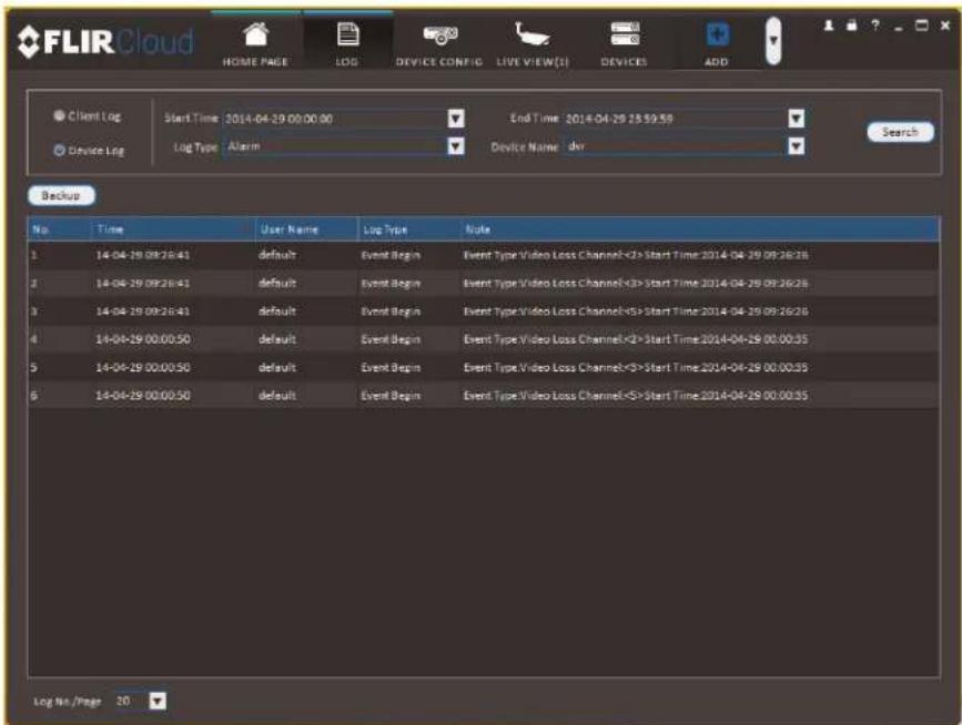 FLIRCloud HOME PAGE LOG DEVICE CONFIG LIVE VIEW(S) DEVICES ADD Client Log Start Time 2014-04-29 00:00:00 End Time 2014-04-29 28:59:59 Search Device Log Log Type Alarm Device Name der Backup No. Time User Name Log Type Note 1 14-04-29 09:26:41 default Event Begin Event Type Video Loss Channel<2>Start Time 2014-04-29 09:26:26 2 14-04-29 09:26:41 default Event Begin Event Type Video Loss Channel<3>Start Time 2014-04-29 09:26:26 3 14-04-29 09:26:41 default Event Begin Event Type Video Loss Channel<5>Start Time 2014-04-29 09:26:26 4 14-04-29 00:00:50 default Event Begin Event Type Video Loss Channel<2>Start Time 2014-04-29 00:00:35 5 14-04-29 00:00:50 default Event Begin Event Type Video Loss Channel<3>Start Time 2014-04-29 00:00:35 6 14-04-29 00:00:50 default Event Begin Event Type Video Loss Channel<5>Start Time 2014-04-29 00:00:35 Log No./Page 20