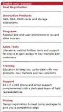 Enable your success Deal Registration Innovative Products NAS, OAS, RAID cards and storage subsystems Programms Raseller and end-user promotions to reward sales success Sales Tools Literature, web/ad builder tools and support for shows to gain access to key markets and customers Training Education to keep you up-to-date with new products, new markets and new solutions Support 24 x 7 x 365 phone and email support complemented with a dedicated team of field representatives Pricing Design registration & meet comp packages to give you a competitive edge