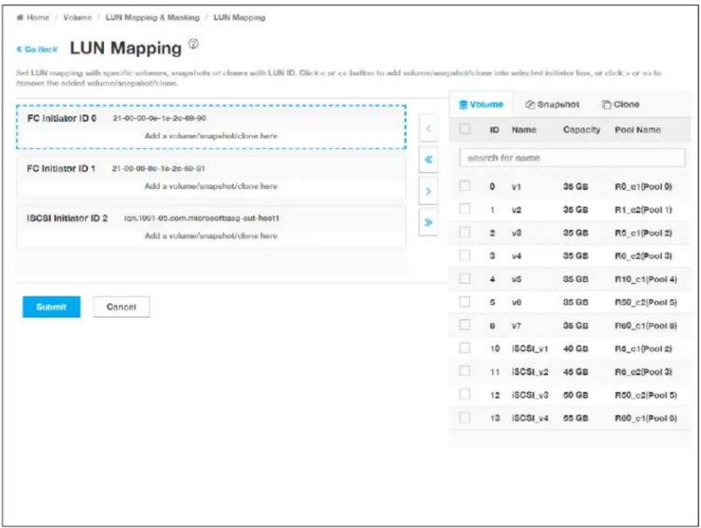 Home / Volume / LUN Mapping & Masking / LUN Mapping € Co Back LUN Mapping ? Set LUN mapping with specific volumes, snapshots or clones with LUN ID. Click < or or >> to remove the added volume/snapshot/clone. FC Initiator ID 0 21-00-00-0e-1e-2c-69-90 Add a volume/snapshot/clone here FC Initiator ID 1 21-00-00-0e-1e-2c-69-91 Add a volume/snapshot/clone here ISCSI Initiator ID 2 ign.10v1-05.com.microsoftaag-out-host1 Add a volume/snapshot/clone here Submit Cancel Volume Snapshot Clone ID Name Capacity Pool Name search for name 0 v1 35 GB R0_c1(Pool 0) 1 v2 35 GB R1_c2(Pool 1) 2 v3 35 GB R3_c1(Pool 2) 3 v4 35 GB R0_c2(Pool 3) 4 v5 35 GB R10_c1(Pool 4) 5 v6 35 GB R50_c2(Pool 5) 6 v7 35 GB R60_c1(Pool 6) 10 ISCSI_v1 40 GB R8_c1(Pool 2) 11 ISCSI_v2 45 GB R8_c2(Pool 3) 12 ISCSI_v3 50 GB R50_c2(Pool 5) 13 ISCSI_v4 55 GB R60_c1(Pool 6)