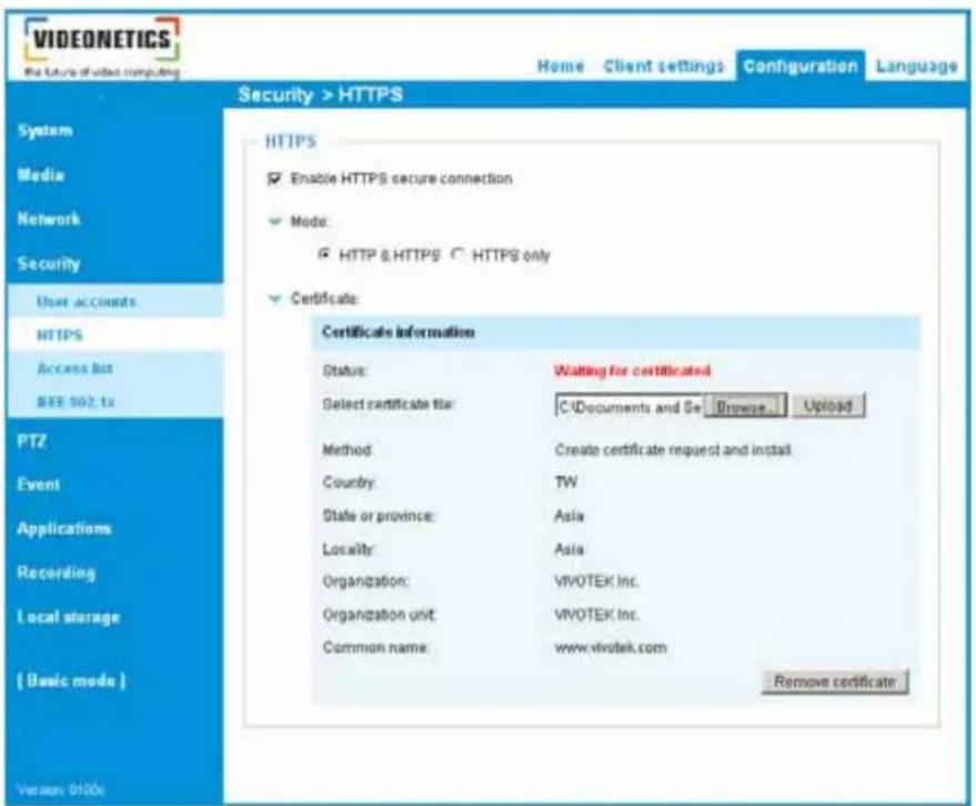 VIDEONETICS The future of video computing Home Client settings Configuration Language Security > HTTPS System Media Network Security User accounts HTTPS Access list SEE 902.16 PTZ Event Applications Recording Local storage { Basic mode } Version: 0100s HTTPS Enable HTTPS secure connection Mode: HTTP & HTTPS C HTTPS only Certificate: Certificate Information Status: Waiting for certificated Select certificate file: C:\Documents and Se Browse Upload Method: Create certificate request and install Country: TW State or province: Asia Locality: Asia Organization: VIVOTEK Inc. Organization unit: VIVOTEK Inc. Common name: www.vivotek.com Remove certificate