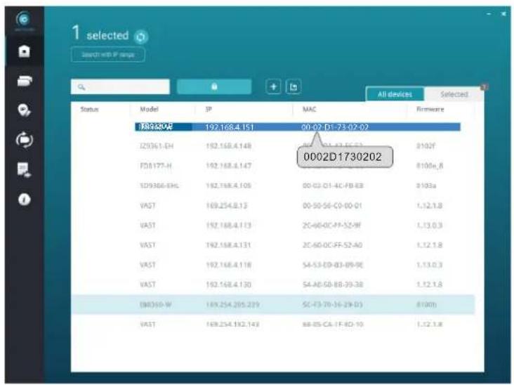 1 selected Search with IP range All devices Selected Status Model IP MAC Firmware 192.168.4.151 00-02-D1-73-02-02 0002D1730202 ID9368-EH 192.168.4.148 00-02-D1-73-02-02 ID9368-EHL 192.168.4.147 00-02-D1-73-02-02 ID9368-EHL 192.168.4.105 00-02-D1-4C-FB-B8 0103a VAST 169.254.8.13 00-50-56-C0-00-01 1,12,1,8 VAST 192.168.4.113 2C-60-0C-FF-52-9F 1,13,0,3 VAST 192.168.4.131 2C-60-0C-FF-52-A0 1,12,1,8 VAST 192.168.4.118 5A-53-E9-83-89-9E 1,13,0,3 VAST 192.168.4.130 5A-A0-50-8B-39-38 1,12,1,8 EMR369-W 169.254.205.239 5C-73-70-36-29-D3 8100J VAST 169.254.192.143 8B-85-CA-TF-RD-10 1,12,1,8