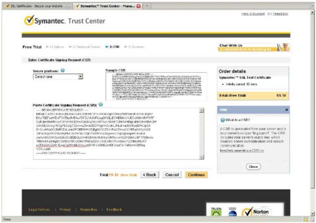 Symantec. Trust Center Free Trial ▶ 11 Options ▶ 2 Technical Contact ▶ 3) CSR ▶ 4) Summary Enter Certificate Signing Request (CSR) Server platform Select one Sample CSR BEGIN CERTIFICATE REQUEST MIR@CCAR.CAGWECEN.NAISATUEBMCVFCXDTALEgP/SMAGTBEFbXEGDTALBgNV DAS#TDB.cNWEFTATDyN/BaGTDFZYA/BUFJugDVGELVDHBMGAUUCcMMVdMYTR# SYL#BNMUNRQYQYVYDGDEWSA630LZUWNTOYLNMTCBESA#BqdhKHOABACGEF AAOBQAvgNfCpYEAEzYS2wnc2SwLDZlRlgN-CxoILnLhna2GthIxdZWQcSa BIGHLHSQCBNRCDLsdeFOEBBAWIDFbgNFDQZSINrBcZHvCKYBcAgkCSeX8 SFDCGLmKTFBuWgHKSLSTNNKcZOYVDSBFGZGpenaCFpajapmpNCAvEA AAAMKOKOSG6830QEEBQLVAAGKAGeMfckAvmiHQF5RMLLOFTRSGInyv TRkewEuraglyVYKNVYKcYzSNYFIdgcpGLVILCMKVYvJ66cVZSDBoHEKXY cERtDoxQAYI DnpCpGtPoMIGXvuyKDYYkVxSMBqANBCzseETx7eRptNGEFbq V23xcomI —END CERTIFICATE REQUEST Paste Certificate Signing Request (CSR): — BEGIN CERTIFICATE REQUEST MIR@CCAR.CAGWECEN.NAISATUEBMCVFCXDTALEgP/SMAGTBEFbXEGDTALBgNV DAS#TDB.cNWEFTATDyN/BaGTDFZYA/BUFJugDVGELVDHBMGAUUCcMMVdMYTR# SYL#BNMUNRQYQYVYDGDEWSA 630LZUWNTOYLNMTCBESA#BqdhKHOABACGEF AAOBQAvgNfCpYEAEzYS2wnc2SwLDZlRlgN-CxoILnLhna2GthIxdZWQcSa BIGHLHSQCBNRCDLsdeFOEBBAWIDFbgNFDQZSINrBcZHvCKYBicAgkCSeX8 SFDCGLmKTFBuWgHKSLSTNNKcZOYVDSBFGZGpenaCFpajapmpNCAvEA AAAMKOKOSG6830QEEBQLVAAGKAGeMfckAvmiHQF5RMLLOFTRSGInyv TRkewEuraglyVYKNVYKcYzSNYFIdigcpGLVILCMKVYvJ66cVZSDBoHEKXY cERtDoxQAYI DnpCpGtPoMIGXvuyKDYYkVxSMBqANBCzseETx7eRptNGEFbq V23xcomI —END CERTIFICATE REQUEST Total: US $10 free trial < Back Cancel Continue Chat With Us & Representative is stating by Order details Symantec™ SSL Test Certificate • Validity period 30 days Total: free trial US $0 Help What Is a CSR? A CSR is generated from your server and is your server's unique fingerprint. The CSR includes your server's public key, which enables server authentication and secure communication. Need help generating a CSR? as Close Legal Notices Privacy Repository Feedback TRUSTe Norton