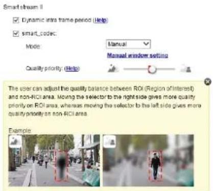 Smart stream II ✓ Dynamic intra frame period (Help) ✓ smart_code: Mode: Manual Manual window setting Quality priority: (Help) The user can adjust the quality balance between ROI (Region of Interest) and non-RCI area. Moving the selector to the right side gives more quality priority on ROI area, whereas moving the selector to the left side gives more quality priority on non-RCI area. Example