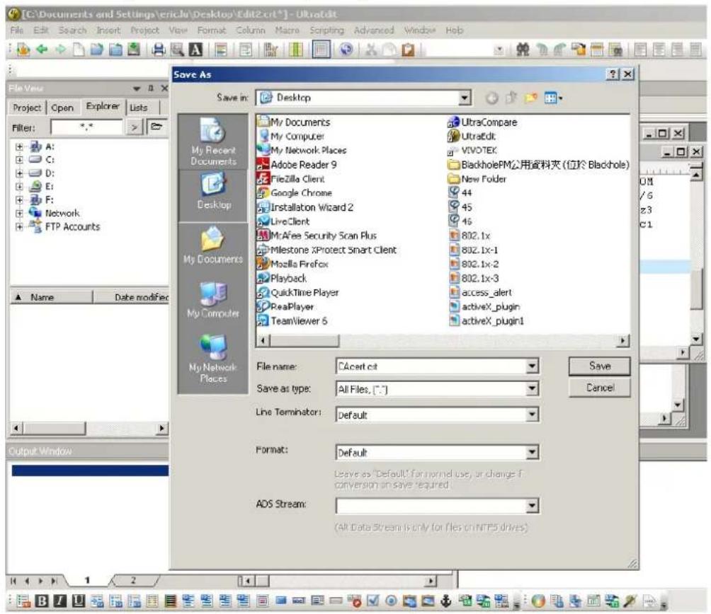 [C:\Documents and Settings\eric3v\Desktop\Edit2.crt*] - Ultratdit File Edit Search Insert Project View Format Column Maize Scripting Advanced Window Help File View Project Open Explorer Lists Filter: A: C: D: E: F: Network: FTP Accounts Save As Save in: Desktop My Documents My Computer My Network Places Adobe Reader 9 Filezilla Client Google Chrome Installation Wizard 2 LiveClient Mr.Afee Security Scan Plus Milestone XProtect Smart Client Mozilla Firefox Playback QuickTime Player ReaPlayer TeamViewer 6 UltraCompare UltraEdit VIVOTEK BlackholePM公用资料夹 (位於 Blackhole) New Folder 44 45 46 802.1x 802.1x-1 802.1x-2 802.1x-3 access_alert activeX_plugin activeX_plugin1 My Recent Documents Desktop My Documents My Computer My Network Places File name: C:\cert.cit Save as type: All Files, [.*] Line Terminator: Default Format: Default Leave as "Default" for normal use, or change if conversion on save required. ADS Stream: (All Data Stream is only for files on NTP5 drives) Save Cancel Output Window