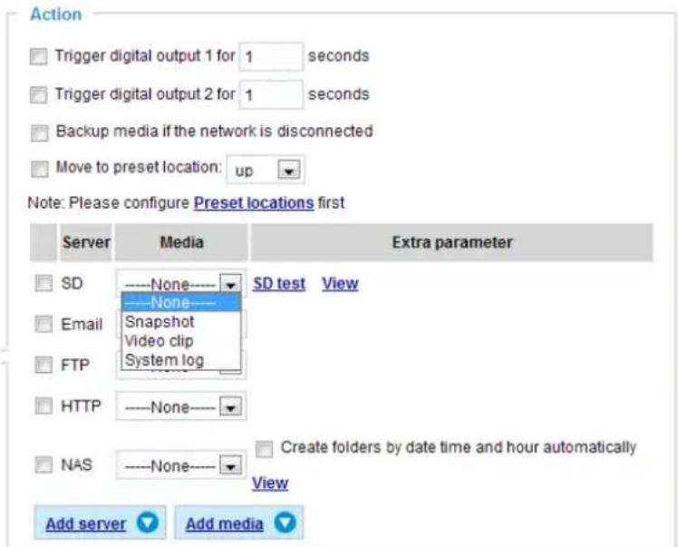 Action Trigger digital output 1 for 1 seconds Trigger digital output 2 for 1 seconds Backup media if the network is disconnected Move to preset location: up Note: Please configure Preset locations first Server Media Extra parameter SD ----None---- SD test View Email ----None---- Snapshot Video clip System log FTP HTTP ----None---- NAS ----None---- Create folders by date time and hour automatically View Add server Add media