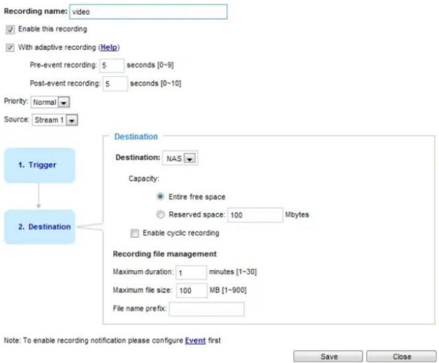 Recording name: video Enable this recording With adaptive recording (Help) Pre-event recording: 5 seconds [0~9] Post-event recording: 5 seconds [0~10] Priority: Normal Source: Stream 1 1. Trigger Destination Destination: NAS Capacity: Entire free space Reserved space: 100 Mbytes Enable cyclic recording 2. Destination Recording file management Maximum duration: 1 minutes [1~30] Maximum file size: 100 MB [1~900] File name prefix: Note: To enable recording notification please configure Event first Save Close