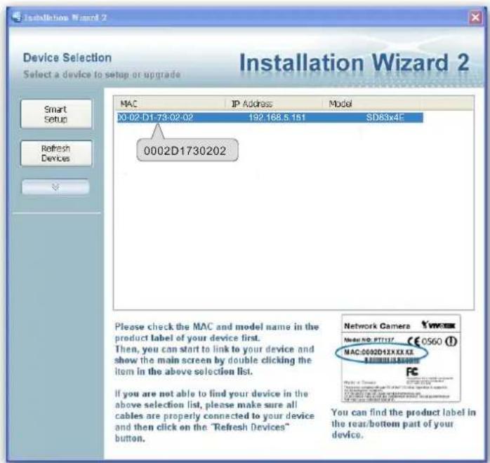 Device Selection Select a device to setup or upgrade Smart Setup Refresh Devices MAC IP Address Model X0-02-D1-73-02-02 192.168.5.151 SD83x4E 0002D1730202 Please check the MAC and model name in the product label of your device first. Then, you can start to link to your device and show the main screen by double clicking the item in the above selection list. If you are not able to find your device in the above selection list, please make sure all cables are properly connected to your device and then click on the 'Refresh Devices' button. Network Camera Mai# 00: PT117 CE 0560 (1) MAC:0002D1XXK.KE You can find the product label in the rear/bottom part of your device.