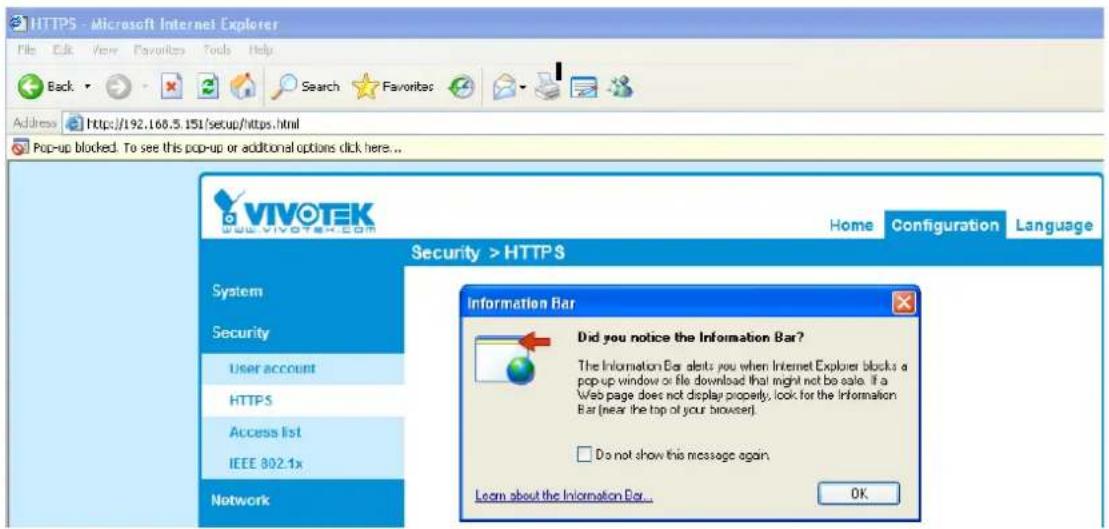 HTTPS - Microsoft Internet Explorer File Edit View Favorites Tools Help Back Search Favorites Address https://192.168.5.151/setup/https.html Pop-up blocked. To see this pop-up or additional options click here... VIVOTEK Vivotek.com Home Configuration Language Security > HTTPS System Security User account HTTPS Access list IEEE 802.1x Network Information Bar Did you notice the Information Bar? The Information Bar alerts you when Internet Explorer blocks a pop-up window or file download that might not be safe. If a Web page does not display property, look for the Information Bar (near the top of your browser). Do not show this message again. Learn about the Information Bar... OK