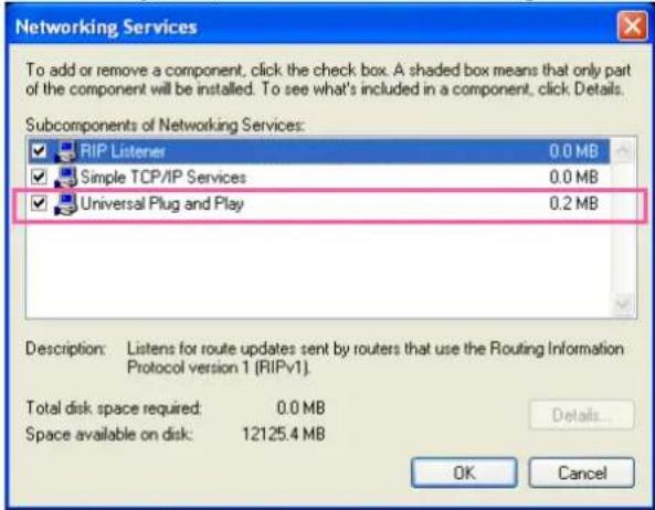 Networking Services To add or remove a component, click the check box. A shaded box means that only part of the component will be installed. To see what's included in a component, click Details. Subcomponents of Networking Services: RIP Listener 0.0 MB Simple TCP/IP Services 0.0 MB Universal Plug and Play 0.2 MB Description: Listens for route updates sent by routers that use the Routing Information Protocol version 1 (RIPv1). Total disk space required: 0.0 MB Space available on disk: 12125.4 MB Details... OK Cancel