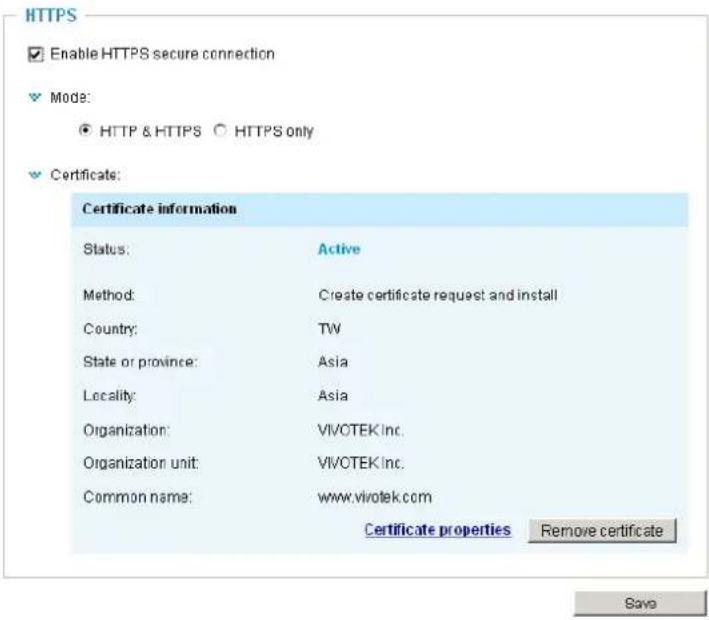 HTTPS Enable HTTPS secure connection Mode: ● HTTP & HTTPS ○ HTTPS only Certificate: Certificate information Status: Active Method: Create certificate request and install Country: TW State or province: Asia Locality: Asia Organization: VIVOTEK Inc. Organization unit: VIVOTEK Inc. Common name: www.vivotek.com Certificate properties Remove certificate Save