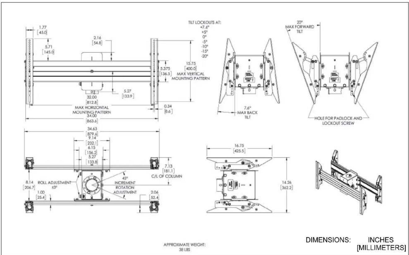 1.77 [45.0] 5.71 [145.0] 2.16 [54.8] 5.375 [136.5] MAX HORIZONTAL MOUNTING PATTERN MAX VERTICAL MOUNTING PATTERN 32.00 [812.8] 5.27 [133.9] 0.34 [8.6] TILT LOCKOUTS AT: +7.6° +5° 0° -5° -10° -15° -20° MAX VERTICAL MOUNTING PATTERN 7.6° MAX BACK TILT HOLE FOR PADLOCK AND LOCKOUT SCREW 34.63 [879.6] 9.14 [232.1] 6.15 [156.2] 5.27 [133.8] 7.13 [181.1] C/L OF COLUMN 8.14 [206.7] ROLL ADJUSTMENT ±3° INIncrement ROTATION ADJUSTMENT 45° 2.06 [52.4] 16.75 [425.5] 14.26 [362.2] DIMENSIONS: INCHES [MILLIMETERS] APPROXIMATE WEIGHT: 38 LBS