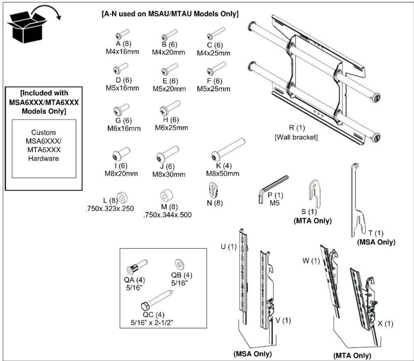 [A-N used on MSAU/MTAU Models Only] A (8) M4x16mm B (6) M4x20mm C (6) M4x25mm D (6) M5x16mm E (6) M5x20mm F (6) M5x25mm G (6) M6x16mm H (6) M6x25mm I (6) M8x20mm J (6) M8x30mm K (4) M8x50mm L (8) .750x.323x.250 M (8) .750x.344x.500 N (8) P (1) M5 S (1) (MTA Only) T (1) (MSA Only) QA (4) 5/16" QB (4) 5/16" QC (4) 5/16" x 2-1/2" U (1) V (1) W (1) X (1) (MSA Only) (MTA Only) [Included with MSA6XXX/MTA6XXX Models Only] Custom MSA6XXX/ MTA6XXX Hardware
