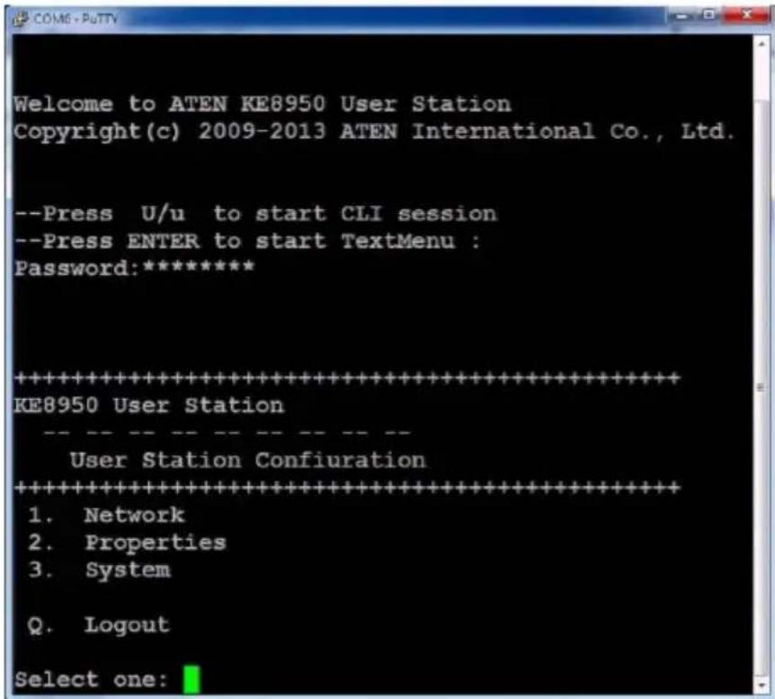Welcome to ATEN KE8950 User Station Copyright(c) 2009-2013 ATEN International Co., Ltd. --Press U/u to start CLI session --Press ENTER to start TextMenu : Password:***** ********************************************************************** KE8950 User Station User Station Configuration ********************************************************************** 1. Network 2. Properties 3. System Q. Logout Select one: