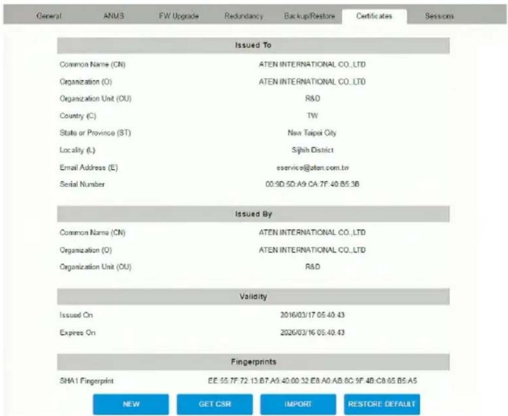 General ANMS FW Upgrade Redundancy Backup/Restore Certificates Sessions Issued To Common Name (CN) ATEN INTERNATIONAL CO.,LTD Organization (O) ATEN INTERNATIONAL CO.,LTD Organization Unit (OU) R&D Country (C) TW State or Province (ST) New Taipei City Locality (L) Sijih District Email Address (E) eservice@aten.com.tw Serial Number 00:50:50:A9:CA:7F:40:B5:3B Issued By Common Name (CN) ATEN INTERNATIONAL CO.,LTD Organization (O) ATEN INTERNATIONAL CO.,LTD Organization Unit (OU) R&D Validity Issued On 2016/03/17 05:40:43 Expires On 2026/03/16 05:40:43 Fingerprints SHA1 Fingerprint EE: 65.7F:72:13:B7.A9:40:00:32:E8:A0:AB:BC:9F:4B:C8:65:B5:A5 NEW GET CSR IMPORT RESTORE DEFAULT