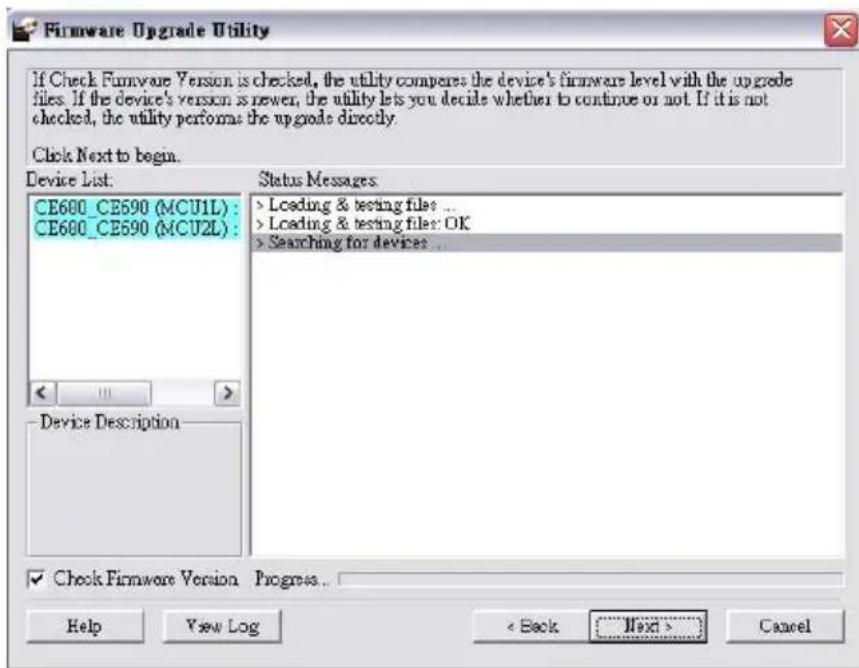 If Check Firmware Version is checked, the utility compares the device's firmware level with the upgrade files. If the device's version is newer, the utility lets you decide whether to continue or not. If it is not checked, the utility performs the upgrade directly. Click Next to begin. Device List. CE600_CE590 (MCU1L) : CE600_CE590 (MCU2L) : Status Messages > Loading & testing files ... > Loading & testing files: OK > Searching for devices ... Device Description ✓ Check Firmware Version Progress... Help View Log < Back Next > Cancel