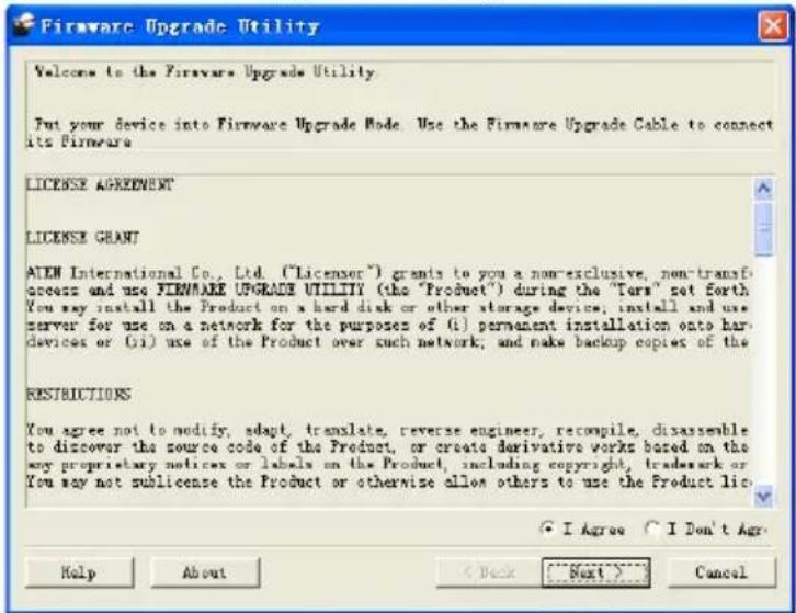 Firmware Upgrade Utility Welcome to the Firmware Upgrade Utility Put your device into Firmware Upgrade Mode. Use the Firmware Upgrade Cable to connect its Firmware LICENSE AGREEMENT LICENSE GRANT ALEH International Co., Ltd. ("Licensor") grants to you a non-exclusive, non-transf access and use FIRMWARE UPGRADE UTILITY (the "Product") during the "Tars" not Forth You may install the Product on a hard disk or other storage device; install and use nerver for use on a network for the purposes of (i) permanent installation onto har- devices or (ii) use of the Product over such network; and make backup copies of the RESTRICTIONS You agree not to modify, adapt, translate, reverse engineer, recomplie, disassemble to discover the source code of the Product, or create derivative works based on the my proprietary notices or labels on the Product, including copyright, trademark or You may not sublicense the Product or otherwise allow others to use the Product lic I Agree I Don't Ago Help About < Back Next> Cancel