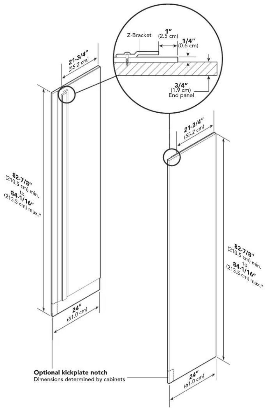 21-3/4" (55.2 cm) 82-7/8" (210.5 cm) min. to 84-1/16" (213.5 cm) max.* 24" (61.0 cm) Optional kickplate notch Dimensions determined by cabinets Z-Bracket 1" (2.5 cm) 1/4" (0.6 cm) 3/4" (1.9 cm) End panel 21-3/4" (55.2 cm) 82-7/8" (210.5 cm) min. to 84-1/16" (213.5 cm) max.* 24" (61.0 cm)