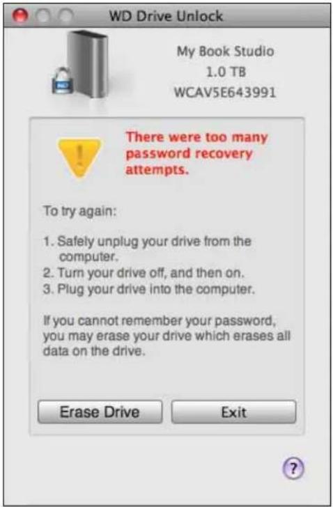 WD Drive Unlock My Book Studio 1.0 TB WCAV5E643991 There were too many password recovery attempts. To try again: 1. Safely unplug your drive from the computer. 2. Turn your drive off, and then on. 3. Plug your drive into the computer. If you cannot remember your password, you may erase your drive which erases all data on the drive. Erase Drive Exit